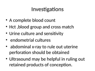 Investigations
• A complete blood count
• Hct ,blood group and cross match
• Urine culture and sensitivity
• endometrial cultures
• abdominal x-ray to rule out uterine
perforation should be obtained
• Ultrasound may be helpful in ruling out
retained products of conception.
 
