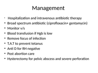 Management
• Hospitalization and intravenous antibiotic therapy
• Broad spectrum antibiotic (ciprofloxacin+ gentamycin)
• Monitor v/s
• Blood transfusion if Hgb is low
• Remove focus of infection
• T.A.T to prevent tetanus
• Anti D for RH negative
• Post abortion care
• Hysterectomy for pelvic abscess and severe perforation
 