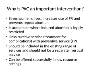 Why is PAC an important intervention?
• Saves women’s lives, increases use of FP, and
prevents repeat abortion
• Is acceptable where induced abortion is legally
restricted
• Links curative service (treatment for
complications) with preventive service (FP)
• Should be included in the existing range of
services and should not be a separate , vertical
service
• Can be offered successfully in low resource
settings
 