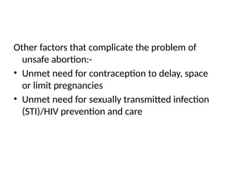 Other factors that complicate the problem of
unsafe abortion:-
• Unmet need for contraception to delay, space
or limit pregnancies
• Unmet need for sexually transmitted infection
(STI)/HIV prevention and care
 