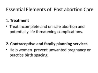 Essential Elements of Post abortion Care
1. Treatment
• Treat incomplete and un safe abortion and
potentially life threatening complications.
2. Contraceptive and family planning services
• Help women prevent unwanted pregnancy or
practice birth spacing.
 