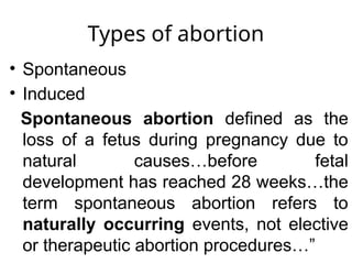 Types of abortion
• Spontaneous
• Induced
Spontaneous abortion defined as the
loss of a fetus during pregnancy due to
natural causes…before fetal
development has reached 28 weeks…the
term spontaneous abortion refers to
naturally occurring events, not elective
or therapeutic abortion procedures…”
 
