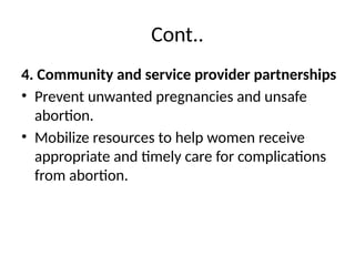 Cont..
4. Community and service provider partnerships
• Prevent unwanted pregnancies and unsafe
abortion.
• Mobilize resources to help women receive
appropriate and timely care for complications
from abortion.
 