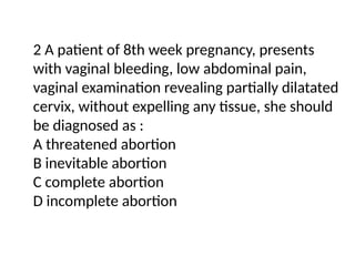2 A patient of 8th week pregnancy, presents
with vaginal bleeding, low abdominal pain,
vaginal examination revealing partially dilatated
cervix, without expelling any tissue, she should
be diagnosed as :
A threatened abortion
B inevitable abortion
C complete abortion
D incomplete abortion
 