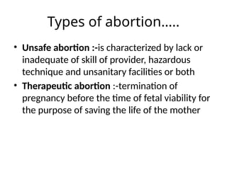 Types of abortion…..
• Unsafe abortion :-is characterized by lack or
inadequate of skill of provider, hazardous
technique and unsanitary facilities or both
• Therapeutic abortion :-termination of
pregnancy before the time of fetal viability for
the purpose of saving the life of the mother
 