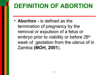 DEFINITION OF ABORTION
• Abortion - is defined as the
termination of pregnancy by the
removal or expulsion of a fetus or
embryo prior to viability or before 28th
week of gestation from the uterus of in
Zambia (MOH, 2001).
10
 