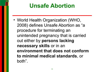Unsafe Abortion
• World Health Organization (WHO,
2008) defines Unsafe Abortion as “a
procedure for terminating an
unintended pregnancy that is carried
out either by persons lacking
necessary skills or in an
environment that does not conform
to minimal medical standards, or
both”.
11
 