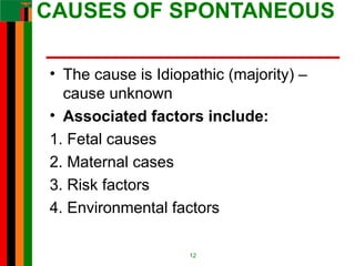 CAUSES OF SPONTANEOUS
• The cause is Idiopathic (majority) –
cause unknown
• Associated factors include:
1. Fetal causes
2. Maternal cases
3. Risk factors
4. Environmental factors
12
 