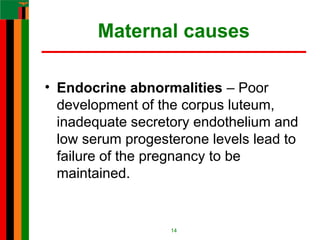 Maternal causes
• Endocrine abnormalities – Poor
development of the corpus luteum,
inadequate secretory endothelium and
low serum progesterone levels lead to
failure of the pregnancy to be
maintained.
14
 
