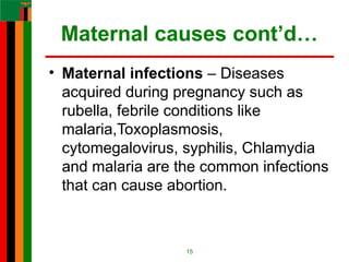 Maternal causes cont’d…
• Maternal infections – Diseases
acquired during pregnancy such as
rubella, febrile conditions like
malaria,Toxoplasmosis,
cytomegalovirus, syphilis, Chlamydia
and malaria are the common infections
that can cause abortion.
15
 
