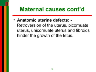 Maternal causes cont’d
• Anatomic uterine defects: -
Retroversion of the uterus, bicornuate
uterus, unicornuate uterus and fibroids
hinder the growth of the fetus.
16
 