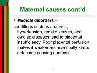 Maternal causes cont’d
• Medical disorders –
conditions such as anaemia,
hypertension, renal diseases, and
cardiac diseases lead to placental
insufficiency. Poor placental perfusion
makes it weaker and eventually starts
detaching causing abortion
17
 