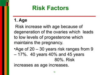 Risk Factors
1. Age
Risk increase with age because of
degeneration of the ovaries which leads
to low levels of progesterone which
maintains the pregnancy.
•Age of 20 – 30 years risk ranges from 9
– 17%. 40 years 40% and 45 years
80%. Risk
increases as age increases.
18
 