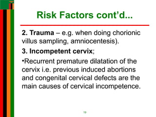 Risk Factors cont’d...
2. Trauma – e.g. when doing chorionic
villus sampling, amniocentesis).
3. Incompetent cervix;
•Recurrent premature dilatation of the
cervix i.e. previous induced abortions
and congenital cervical defects are the
main causes of cervical incompetence.
19
 