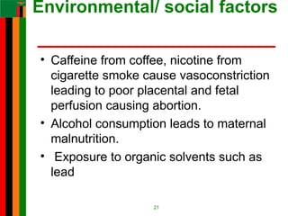 Environmental/ social factors
• Caffeine from coffee, nicotine from
cigarette smoke cause vasoconstriction
leading to poor placental and fetal
perfusion causing abortion.
• Alcohol consumption leads to maternal
malnutrition.
• Exposure to organic solvents such as
lead
21
 