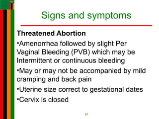 Signs and symptoms
Threatened Abortion
•Amenorrhea followed by slight Per
Vaginal Bleeding (PVB) which may be
Intermittent or continuous bleeding
•May or may not be accompanied by mild
cramping and back pain
•Uterine size correct to gestational dates
•Cervix is closed
24
 