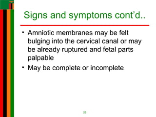 Signs and symptoms cont’d..
• Amniotic membranes may be felt
bulging into the cervical canal or may
be already ruptured and fetal parts
palpable
• May be complete or incomplete
26
 