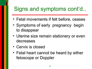 Signs and symptoms cont’d..
• Fetal movements if felt before, ceases
• Symptoms of early pregnancy begin
to disappear
• Uterine size remain stationery or even
decreases
• Cervix is closed
• Fetal heart cannot be heard by either
fetoscope or Doppler
33
 