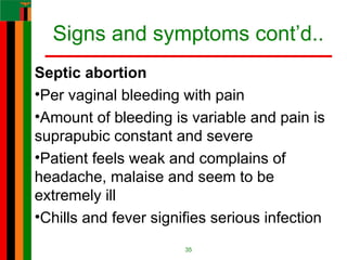 Signs and symptoms cont’d..
Septic abortion
•Per vaginal bleeding with pain
•Amount of bleeding is variable and pain is
suprapubic constant and severe
•Patient feels weak and complains of
headache, malaise and seem to be
extremely ill
•Chills and fever signifies serious infection
35
 