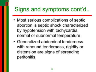 Signs and symptoms cont’d..
• Most serious complications of septic
abortion is septic shock characterized
by hypotension with tachycardia,
normal or subnormal temperature
• Generalized abdominal tenderness
with rebound tenderness, rigidity or
distension are signs of spreading
peritonitis
36
 