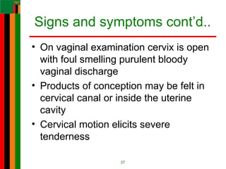 Signs and symptoms cont’d..
• On vaginal examination cervix is open
with foul smelling purulent bloody
vaginal discharge
• Products of conception may be felt in
cervical canal or inside the uterine
cavity
• Cervical motion elicits severe
tenderness
37
 