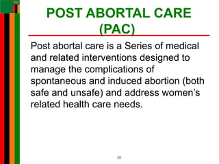 POST ABORTAL CARE
(PAC)
Post abortal care is a Series of medical
and related interventions designed to
manage the complications of
spontaneous and induced abortion (both
safe and unsafe) and address women’s
related health care needs.
38
 