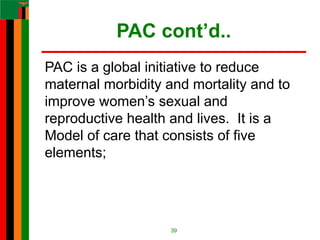 PAC cont’d..
PAC is a global initiative to reduce
maternal morbidity and mortality and to
improve women’s sexual and
reproductive health and lives. It is a
Model of care that consists of five
elements;
39
 
