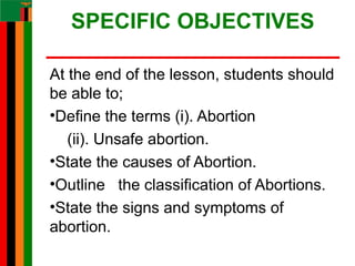 SPECIFIC OBJECTIVES
At the end of the lesson, students should
be able to;
•Define the terms (i). Abortion
(ii). Unsafe abortion.
•State the causes of Abortion.
•Outline the classification of Abortions.
•State the signs and symptoms of
abortion.
 