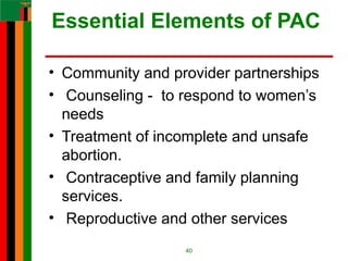 Essential Elements of PAC
• Community and provider partnerships
• Counseling - to respond to women’s
needs
• Treatment of incomplete and unsafe
abortion.
• Contraceptive and family planning
services.
• Reproductive and other services
40
 
