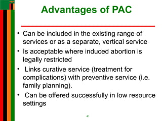 Advantages of PAC
• Can be included in the existing range of
services or as a separate, vertical service
• Is acceptable where induced abortion is
legally restricted
• Links curative service (treatment for
complications) with preventive service (i.e.
family planning).
• Can be offered successfully in low resource
settings
41
 
