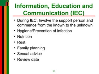 Information, Education and
Communication (IEC)
• During IEC, Involve the support person and
commence from the known to the unknown
• Hygiene/Prevention of infection
• Nutrition
• Rest
• Family planning
• Sexual advice
• Review date
42
 