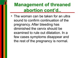 Management of threaned
abortion cont’d..
• The woman can be taken for an ultra
sound to confirm continuation of the
pregnancy. After bleeding has
diminished the cervix should be
examined to rule out dilatation. In a
few cases symptoms disappear and
the rest of the pregnancy is normal.
 