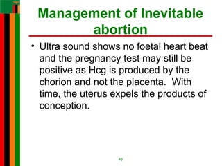 Management of Inevitable
abortion
• Ultra sound shows no foetal heart beat
and the pregnancy test may still be
positive as Hcg is produced by the
chorion and not the placenta. With
time, the uterus expels the products of
conception.
46
 