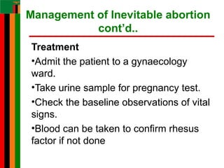 Management of Inevitable abortion
cont’d..
Treatment
•Admit the patient to a gynaecology
ward.
•Take urine sample for pregnancy test.
•Check the baseline observations of vital
signs.
•Blood can be taken to confirm rhesus
factor if not done
 