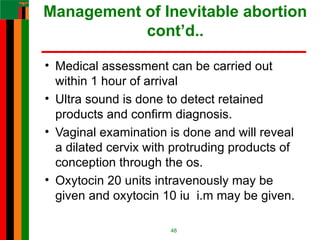 Management of Inevitable abortion
cont’d..
• Medical assessment can be carried out
within 1 hour of arrival
• Ultra sound is done to detect retained
products and confirm diagnosis.
• Vaginal examination is done and will reveal
a dilated cervix with protruding products of
conception through the os.
• Oxytocin 20 units intravenously may be
given and oxytocin 10 iu i.m may be given.
48
 