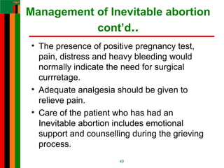Management of Inevitable abortion
cont’d..
• The presence of positive pregnancy test,
pain, distress and heavy bleeding would
normally indicate the need for surgical
currretage.
• Adequate analgesia should be given to
relieve pain.
• Care of the patient who has had an
Inevitable abortion includes emotional
support and counselling during the grieving
process.
49
 