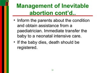 Management of Inevitable
abortion cont’d..
• Inform the parents about the condition
and obtain assistance from a
paediatrician. Immediate transfer the
baby to a neonatal intensive care.
• If the baby dies, death should be
registered.
51
 