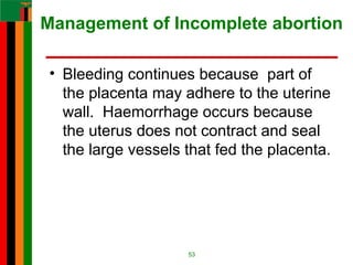 Management of Incomplete abortion
• Bleeding continues because part of
the placenta may adhere to the uterine
wall. Haemorrhage occurs because
the uterus does not contract and seal
the large vessels that fed the placenta.
53
 