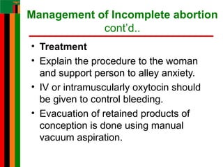 Management of Incomplete abortion
cont’d..
• Treatment
• Explain the procedure to the woman
and support person to alley anxiety.
• IV or intramuscularly oxytocin should
be given to control bleeding.
• Evacuation of retained products of
conception is done using manual
vacuum aspiration.
 