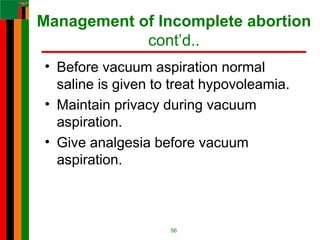 Management of Incomplete abortion
cont’d..
• Before vacuum aspiration normal
saline is given to treat hypovoleamia.
• Maintain privacy during vacuum
aspiration.
• Give analgesia before vacuum
aspiration.
56
 