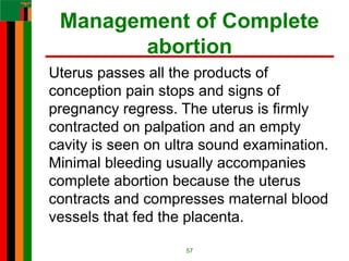 Management of Complete
abortion
Uterus passes all the products of
conception pain stops and signs of
pregnancy regress. The uterus is firmly
contracted on palpation and an empty
cavity is seen on ultra sound examination.
Minimal bleeding usually accompanies
complete abortion because the uterus
contracts and compresses maternal blood
vessels that fed the placenta.
57
 