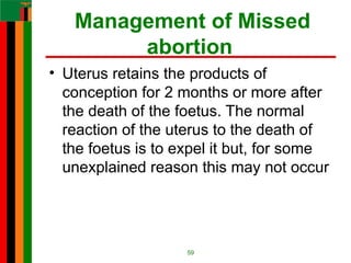 Management of Missed
abortion
• Uterus retains the products of
conception for 2 months or more after
the death of the foetus. The normal
reaction of the uterus to the death of
the foetus is to expel it but, for some
unexplained reason this may not occur
59
 