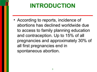 INTRODUCTION
• According to reports, incidence of
abortions has declined worldwide due
to access to family planning education
and contraception. Up to 15% of all
pregnancies and approximately 30% of
all first pregnancies end in
spontaneous abortion.
6
 