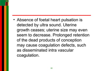 • Absence of foetal heart pulsation is
detected by ultra sound. Uterine
growth ceases; uterine size may even
seem to decrease. Prolonged retention
of the dead products of conception
may cause coagulation defects, such
as disseminated intra vascular
coagulation.
60
 