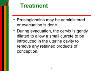 Treatment
• Prostaglandins may be administered
or evacuation is done
• During evacuation, the cervix is gently
dilated to allow a small currete to be
introduced in the uterine cavity to
remove any retained products of
conception.
61
 