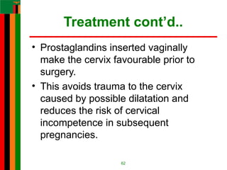 Treatment cont’d..
• Prostaglandins inserted vaginally
make the cervix favourable prior to
surgery.
• This avoids trauma to the cervix
caused by possible dilatation and
reduces the risk of cervical
incompetence in subsequent
pregnancies.
62
 