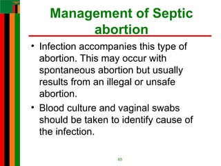 Management of Septic
abortion
• Infection accompanies this type of
abortion. This may occur with
spontaneous abortion but usually
results from an illegal or unsafe
abortion.
• Blood culture and vaginal swabs
should be taken to identify cause of
the infection.
65
 