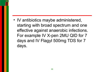 • IV antibiotics maybe administered,
starting with broad spectrum and one
effective against anaerobic infections.
For example IV X-pen 2MU QID for 7
days and IV Flagyl 500mg TDS for 7
days.
66
 