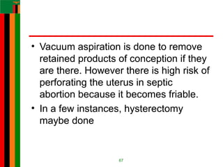 • Vacuum aspiration is done to remove
retained products of conception if they
are there. However there is high risk of
perforating the uterus in septic
abortion because it becomes friable.
• In a few instances, hysterectomy
maybe done
67
 