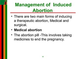Management of Induced
Abortion
• There are two main forms of inducing
a therapeutic abortion, Medical and
surgical.
• Medical abortion
• The abortion pill -This involves taking
medicines to end the pregnancy.
68
 